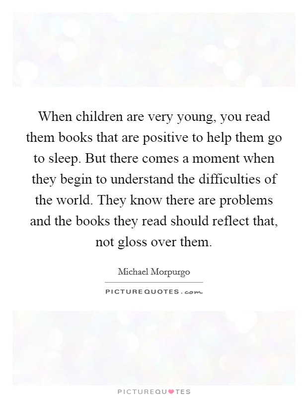 When children are very young, you read them books that are positive to help them go to sleep. But there comes a moment when they begin to understand the difficulties of the world. They know there are problems and the books they read should reflect that, not gloss over them. Picture Quote #1