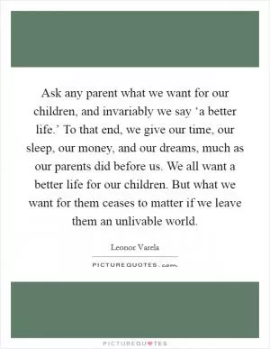 Ask any parent what we want for our children, and invariably we say ‘a better life.’ To that end, we give our time, our sleep, our money, and our dreams, much as our parents did before us. We all want a better life for our children. But what we want for them ceases to matter if we leave them an unlivable world Picture Quote #1