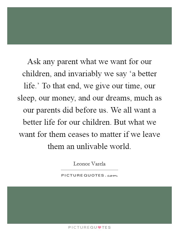 Ask any parent what we want for our children, and invariably we say ‘a better life.' To that end, we give our time, our sleep, our money, and our dreams, much as our parents did before us. We all want a better life for our children. But what we want for them ceases to matter if we leave them an unlivable world. Picture Quote #1