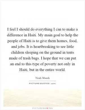 I feel I should do everything I can to make a difference in Haiti. My main goal to help the people of Haiti is to give them homes, food, and jobs. It is heartbreaking to see little children sleeping on the ground in tents made of trash bags. I hope that we can put an end to this type of poverty not only in Haiti, but in the entire world Picture Quote #1