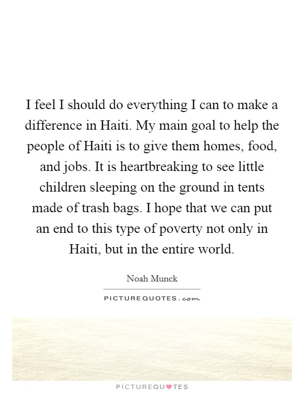 I feel I should do everything I can to make a difference in Haiti. My main goal to help the people of Haiti is to give them homes, food, and jobs. It is heartbreaking to see little children sleeping on the ground in tents made of trash bags. I hope that we can put an end to this type of poverty not only in Haiti, but in the entire world. Picture Quote #1