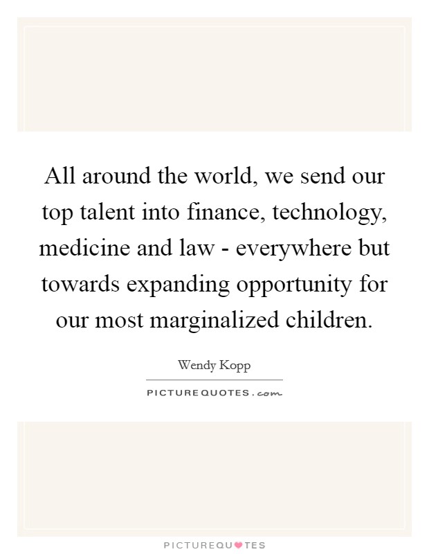 All around the world, we send our top talent into finance, technology, medicine and law - everywhere but towards expanding opportunity for our most marginalized children. Picture Quote #1