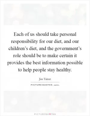 Each of us should take personal responsibility for our diet, and our children’s diet, and the government’s role should be to make certain it provides the best information possible to help people stay healthy Picture Quote #1