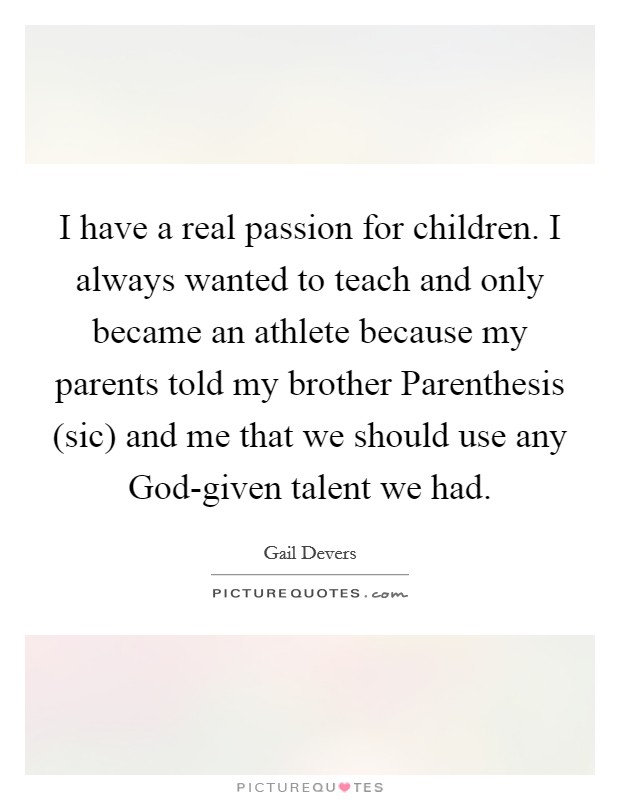 I have a real passion for children. I always wanted to teach and only became an athlete because my parents told my brother Parenthesis (sic) and me that we should use any God-given talent we had. Picture Quote #1