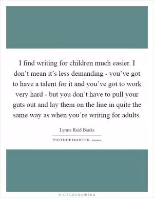 I find writing for children much easier. I don’t mean it’s less demanding - you’ve got to have a talent for it and you’ve got to work very hard - but you don’t have to pull your guts out and lay them on the line in quite the same way as when you’re writing for adults Picture Quote #1