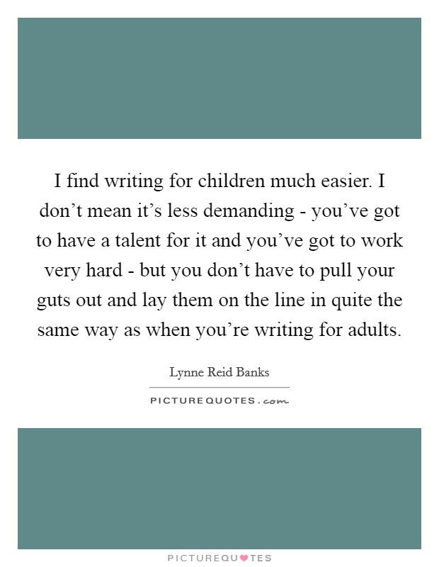 I find writing for children much easier. I don't mean it's less demanding - you've got to have a talent for it and you've got to work very hard - but you don't have to pull your guts out and lay them on the line in quite the same way as when you're writing for adults. Picture Quote #1