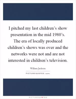 I pitched my last children’s show presentation in the mid 1980’s. The era of locally produced children’s shows was over and the networks were not and are not interested in children’s television Picture Quote #1