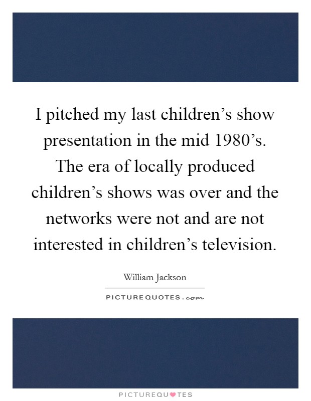 I pitched my last children's show presentation in the mid 1980's. The era of locally produced children's shows was over and the networks were not and are not interested in children's television. Picture Quote #1