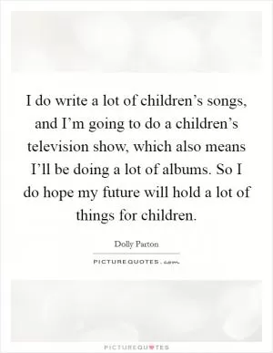 I do write a lot of children’s songs, and I’m going to do a children’s television show, which also means I’ll be doing a lot of albums. So I do hope my future will hold a lot of things for children Picture Quote #1