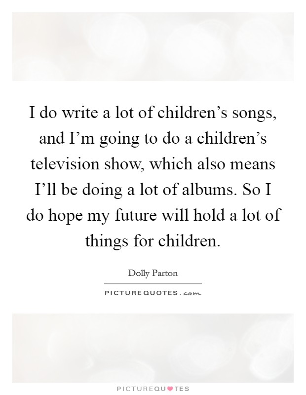 I do write a lot of children's songs, and I'm going to do a children's television show, which also means I'll be doing a lot of albums. So I do hope my future will hold a lot of things for children. Picture Quote #1