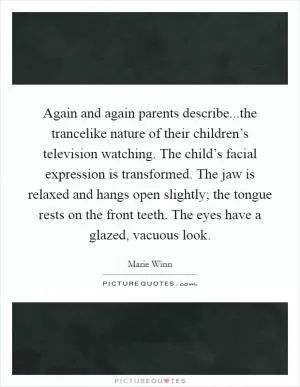 Again and again parents describe...the trancelike nature of their children’s television watching. The child’s facial expression is transformed. The jaw is relaxed and hangs open slightly; the tongue rests on the front teeth. The eyes have a glazed, vacuous look Picture Quote #1