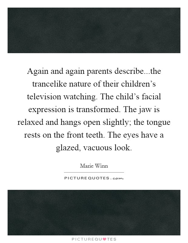 Again and again parents describe...the trancelike nature of their children's television watching. The child's facial expression is transformed. The jaw is relaxed and hangs open slightly; the tongue rests on the front teeth. The eyes have a glazed, vacuous look. Picture Quote #1