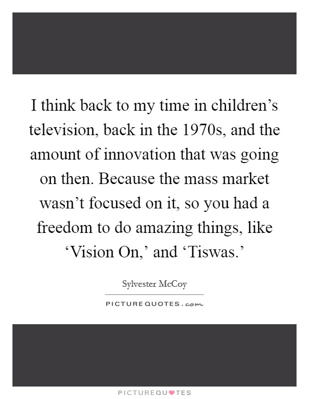 I think back to my time in children's television, back in the 1970s, and the amount of innovation that was going on then. Because the mass market wasn't focused on it, so you had a freedom to do amazing things, like ‘Vision On,' and ‘Tiswas.' Picture Quote #1