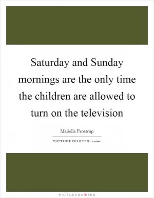 Saturday and Sunday mornings are the only time the children are allowed to turn on the television Picture Quote #1