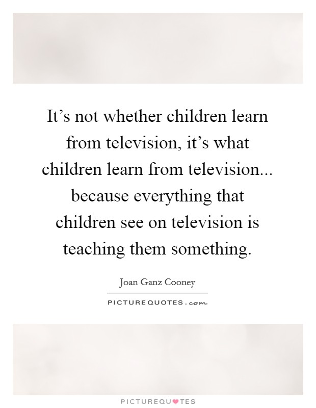 It's not whether children learn from television, it's what children learn from television... because everything that children see on television is teaching them something. Picture Quote #1