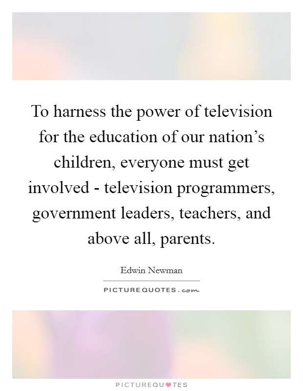 To harness the power of television for the education of our nation's children, everyone must get involved - television programmers, government leaders, teachers, and above all, parents. Picture Quote #1