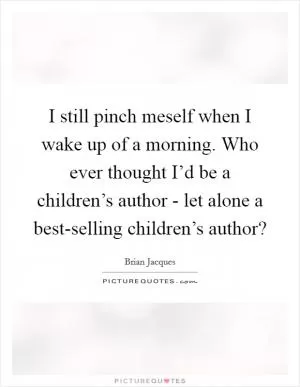 I still pinch meself when I wake up of a morning. Who ever thought I’d be a children’s author - let alone a best-selling children’s author? Picture Quote #1