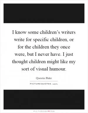 I know some children’s writers write for specific children, or for the children they once were, but I never have. I just thought children might like my sort of visual humour Picture Quote #1