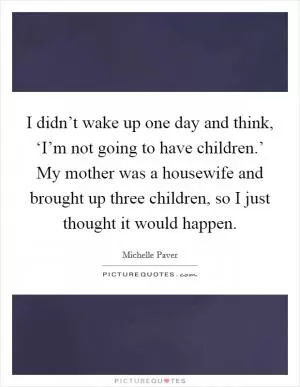 I didn’t wake up one day and think, ‘I’m not going to have children.’ My mother was a housewife and brought up three children, so I just thought it would happen Picture Quote #1