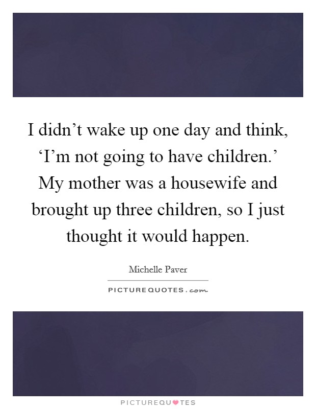 I didn't wake up one day and think, ‘I'm not going to have children.' My mother was a housewife and brought up three children, so I just thought it would happen. Picture Quote #1