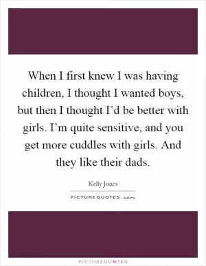 When I first knew I was having children, I thought I wanted boys, but then I thought I’d be better with girls. I’m quite sensitive, and you get more cuddles with girls. And they like their dads Picture Quote #1