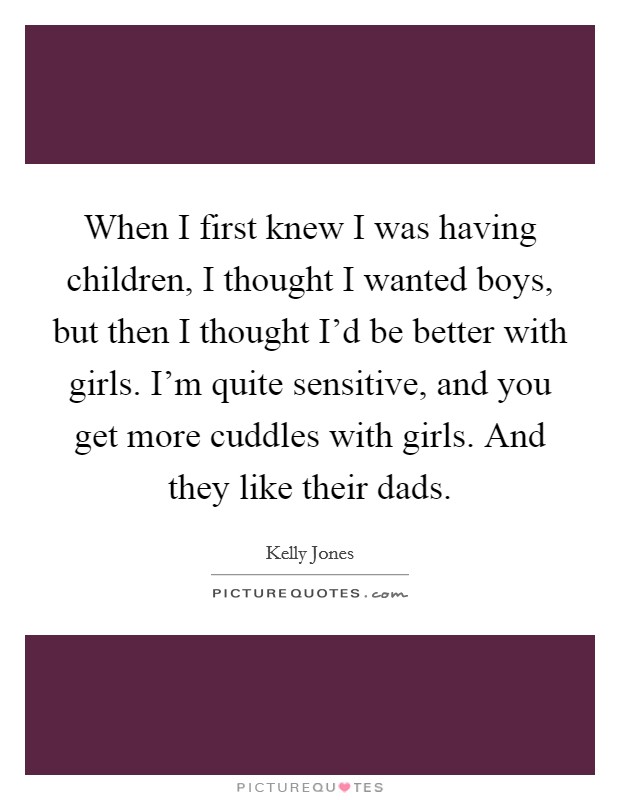 When I first knew I was having children, I thought I wanted boys, but then I thought I'd be better with girls. I'm quite sensitive, and you get more cuddles with girls. And they like their dads. Picture Quote #1