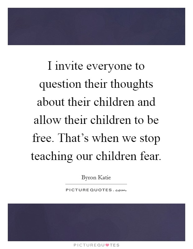 I invite everyone to question their thoughts about their children and allow their children to be free. That's when we stop teaching our children fear. Picture Quote #1