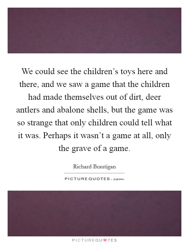 We could see the children's toys here and there, and we saw a game that the children had made themselves out of dirt, deer antlers and abalone shells, but the game was so strange that only children could tell what it was. Perhaps it wasn't a game at all, only the grave of a game. Picture Quote #1