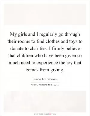 My girls and I regularly go through their rooms to find clothes and toys to donate to charities. I firmly believe that children who have been given so much need to experience the joy that comes from giving Picture Quote #1