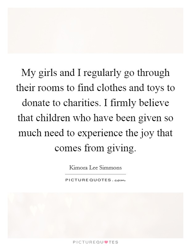 My girls and I regularly go through their rooms to find clothes and toys to donate to charities. I firmly believe that children who have been given so much need to experience the joy that comes from giving. Picture Quote #1