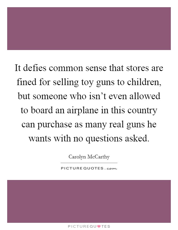 It defies common sense that stores are fined for selling toy guns to children, but someone who isn't even allowed to board an airplane in this country can purchase as many real guns he wants with no questions asked. Picture Quote #1