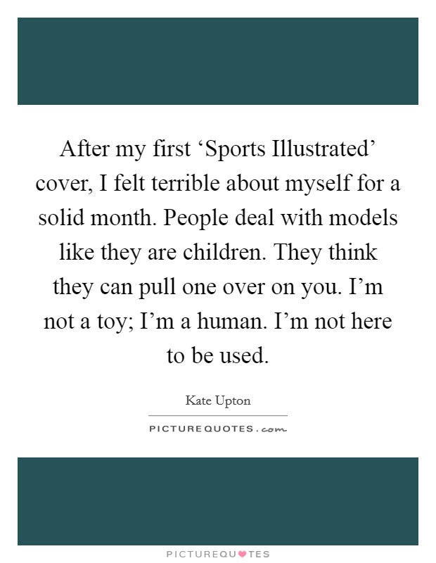 After my first ‘Sports Illustrated' cover, I felt terrible about myself for a solid month. People deal with models like they are children. They think they can pull one over on you. I'm not a toy; I'm a human. I'm not here to be used. Picture Quote #1