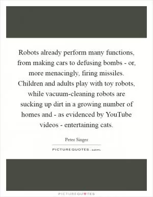 Robots already perform many functions, from making cars to defusing bombs - or, more menacingly, firing missiles. Children and adults play with toy robots, while vacuum-cleaning robots are sucking up dirt in a growing number of homes and - as evidenced by YouTube videos - entertaining cats Picture Quote #1