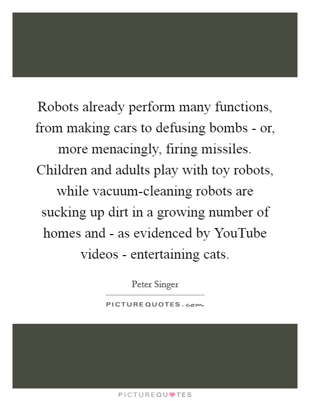 Robots already perform many functions, from making cars to defusing bombs - or, more menacingly, firing missiles. Children and adults play with toy robots, while vacuum-cleaning robots are sucking up dirt in a growing number of homes and - as evidenced by YouTube videos - entertaining cats. Picture Quote #1
