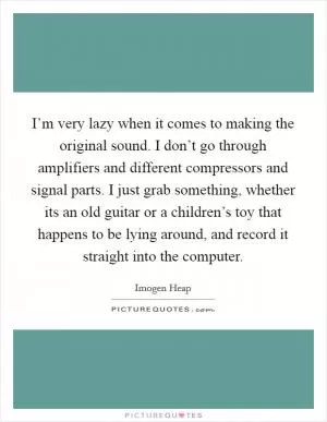 I’m very lazy when it comes to making the original sound. I don’t go through amplifiers and different compressors and signal parts. I just grab something, whether its an old guitar or a children’s toy that happens to be lying around, and record it straight into the computer Picture Quote #1