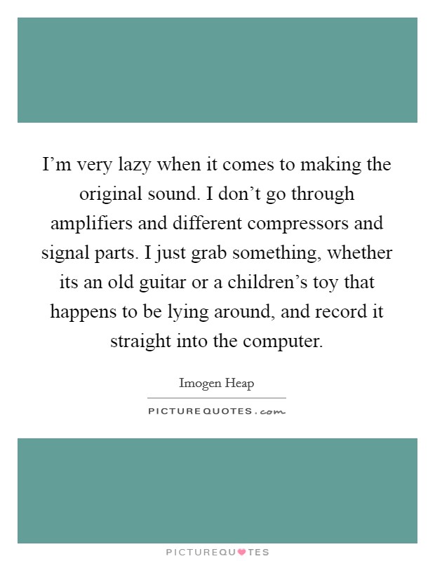 I'm very lazy when it comes to making the original sound. I don't go through amplifiers and different compressors and signal parts. I just grab something, whether its an old guitar or a children's toy that happens to be lying around, and record it straight into the computer. Picture Quote #1