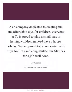As a company dedicated to creating fun and affordable toys for children, everyone at Ty is proud to play a small part in helping children in need have a happy holiday. We are proud to be associated with Toys for Tots and congratulate our Marines for a job well done Picture Quote #1