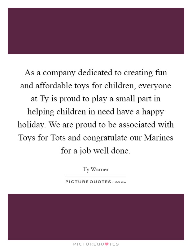 As a company dedicated to creating fun and affordable toys for children, everyone at Ty is proud to play a small part in helping children in need have a happy holiday. We are proud to be associated with Toys for Tots and congratulate our Marines for a job well done. Picture Quote #1