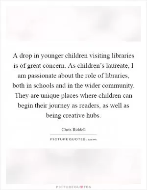 A drop in younger children visiting libraries is of great concern. As children’s laureate, I am passionate about the role of libraries, both in schools and in the wider community. They are unique places where children can begin their journey as readers, as well as being creative hubs Picture Quote #1
