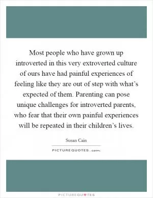 Most people who have grown up introverted in this very extroverted culture of ours have had painful experiences of feeling like they are out of step with what’s expected of them. Parenting can pose unique challenges for introverted parents, who fear that their own painful experiences will be repeated in their children’s lives Picture Quote #1