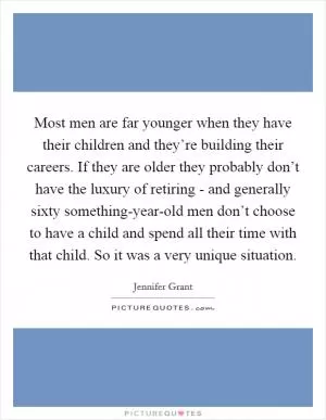 Most men are far younger when they have their children and they’re building their careers. If they are older they probably don’t have the luxury of retiring - and generally sixty something-year-old men don’t choose to have a child and spend all their time with that child. So it was a very unique situation Picture Quote #1