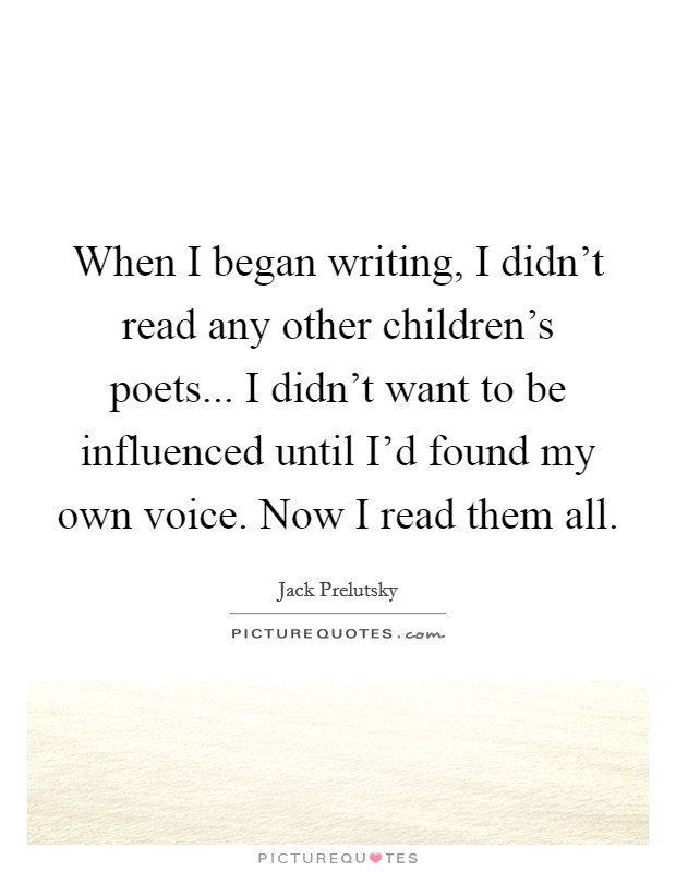When I began writing, I didn't read any other children's poets... I didn't want to be influenced until I'd found my own voice. Now I read them all. Picture Quote #1