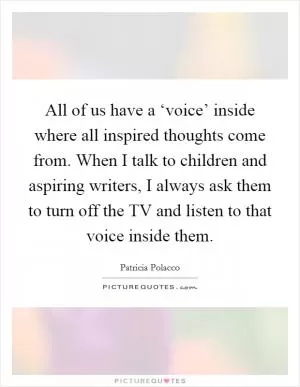 All of us have a ‘voice’ inside where all inspired thoughts come from. When I talk to children and aspiring writers, I always ask them to turn off the TV and listen to that voice inside them Picture Quote #1