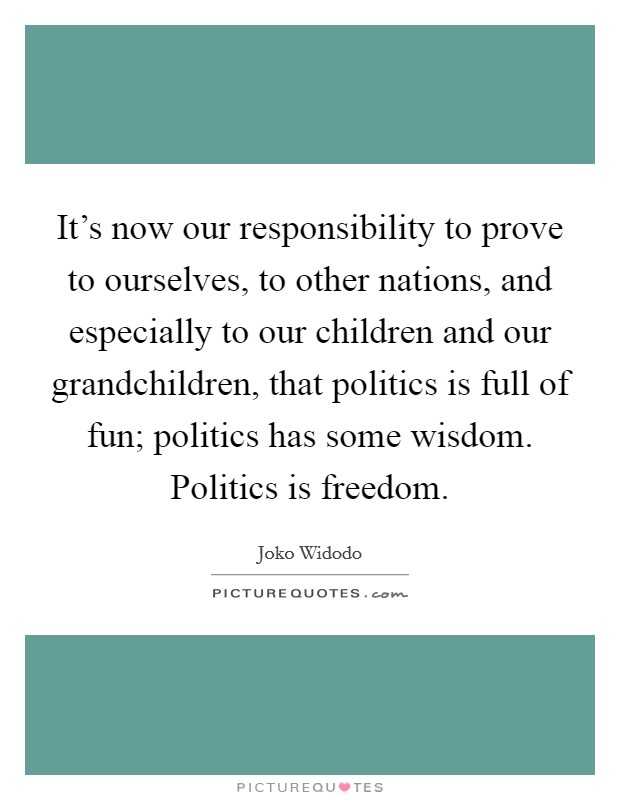 It's now our responsibility to prove to ourselves, to other nations, and especially to our children and our grandchildren, that politics is full of fun; politics has some wisdom. Politics is freedom. Picture Quote #1