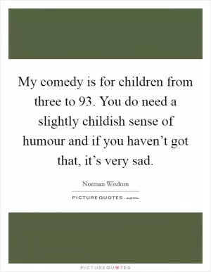 My comedy is for children from three to 93. You do need a slightly childish sense of humour and if you haven’t got that, it’s very sad Picture Quote #1