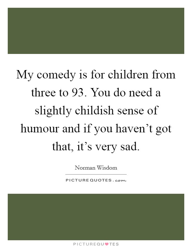 My comedy is for children from three to 93. You do need a slightly childish sense of humour and if you haven't got that, it's very sad. Picture Quote #1