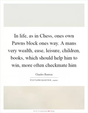 In life, as in Chess, ones own Pawns block ones way. A mans very wealth, ease, leisure, children, books, which should help him to win, more often checkmate him Picture Quote #1