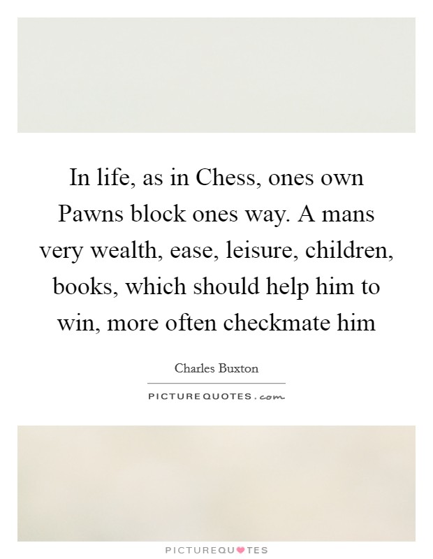 In life, as in Chess, ones own Pawns block ones way. A mans very wealth, ease, leisure, children, books, which should help him to win, more often checkmate him Picture Quote #1