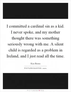 I committed a cardinal sin as a kid. I never spoke, and my mother thought there was something seriously wrong with me. A silent child is regarded as a problem in Ireland, and I just read all the time Picture Quote #1