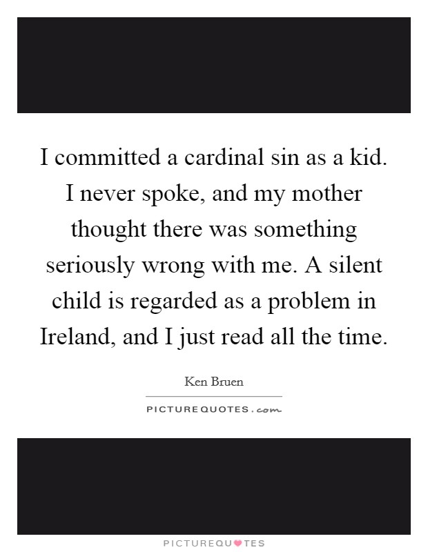 I committed a cardinal sin as a kid. I never spoke, and my mother thought there was something seriously wrong with me. A silent child is regarded as a problem in Ireland, and I just read all the time. Picture Quote #1